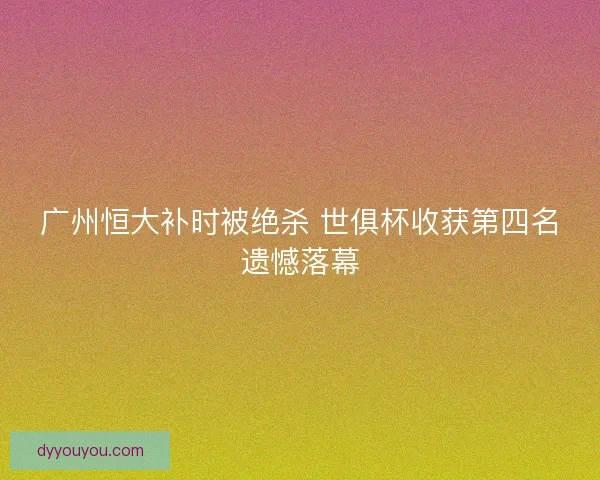 广州恒大补时被绝杀 世俱杯收获第四名遗憾落幕