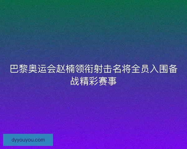 巴黎奥运会赵楠领衔射击名将全员入围备战精彩赛事