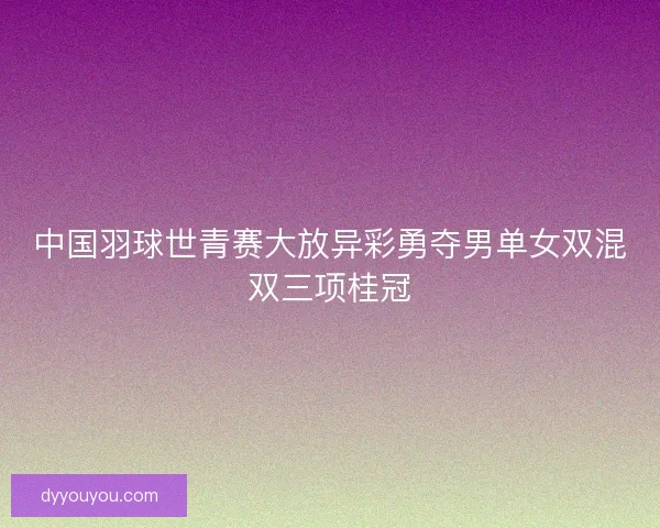 中国羽球世青赛大放异彩勇夺男单女双混双三项桂冠