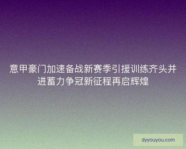 意甲豪门加速备战新赛季引援训练齐头并进蓄力争冠新征程再启辉煌