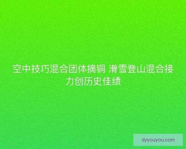 空中技巧混合团体摘铜 滑雪登山混合接力创历史佳绩